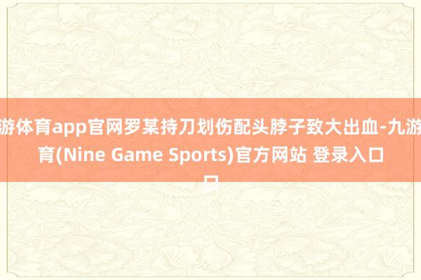 九游体育app官网罗某持刀划伤配头脖子致大出血-九游体育(Nine Game Sports)官方网站 登录入口
