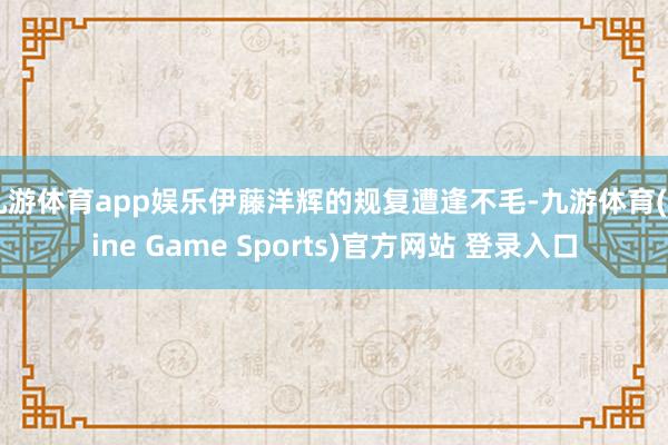 九游体育app娱乐伊藤洋辉的规复遭逢不毛-九游体育(Nine Game Sports)官方网站 登录入口