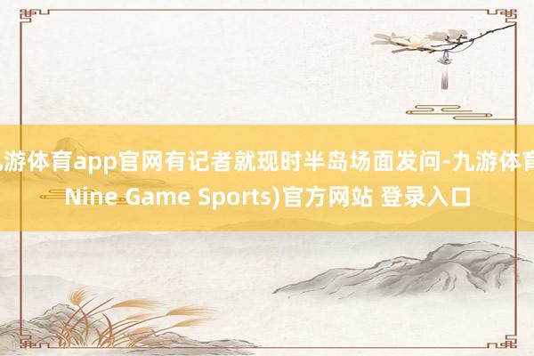 九游体育app官网有记者就现时半岛场面发问-九游体育(Nine Game Sports)官方网站 登录入口