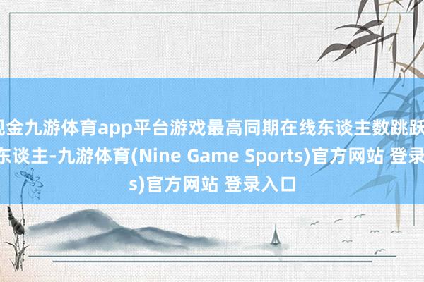 现金九游体育app平台游戏最高同期在线东谈主数跳跃23万东谈主-九游体育(Nine Game Sports)官方网站 登录入口