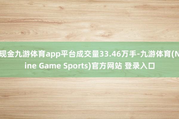 现金九游体育app平台成交量33.46万手-九游体育(Nine Game Sports)官方网站 登录入口