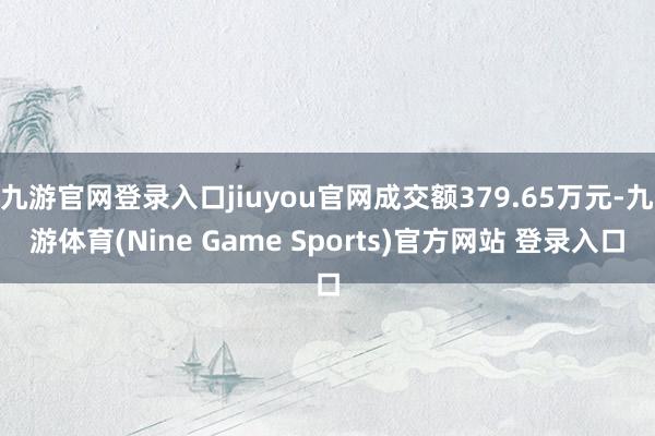 九游官网登录入口jiuyou官网成交额379.65万元-九游体育(Nine Game Sports)官方网站 登录入口
