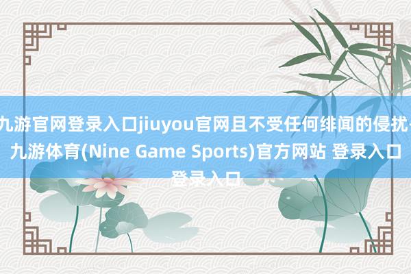 九游官网登录入口jiuyou官网且不受任何绯闻的侵扰-九游体育(Nine Game Sports)官方网站 登录入口
