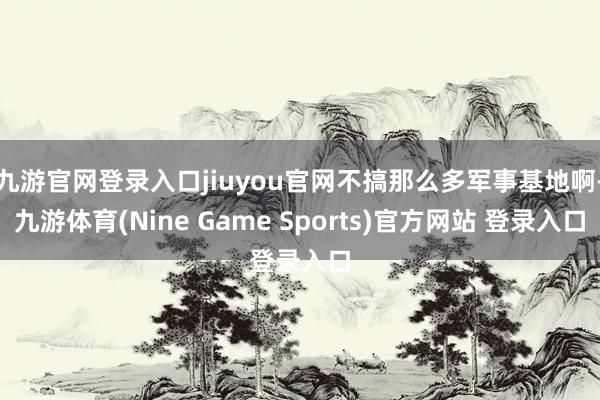 九游官网登录入口jiuyou官网不搞那么多军事基地啊-九游体育(Nine Game Sports)官方网站 登录入口