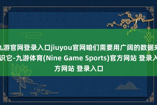 九游官网登录入口jiuyou官网咱们需要用广阔的数据来熟识它-九游体育(Nine Game Sports)官方网站 登录入口