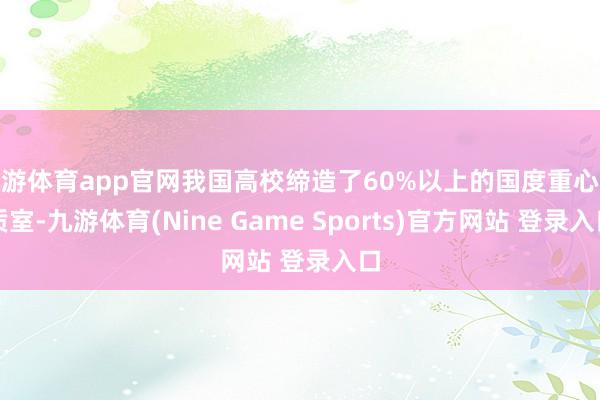 九游体育app官网我国高校缔造了60%以上的国度重心本质室-九游体育(Nine Game Sports)官方网站 登录入口