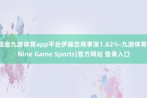 现金九游体育app平台伊藤忠商事涨1.82%-九游体育(Nine Game Sports)官方网站 登录入口