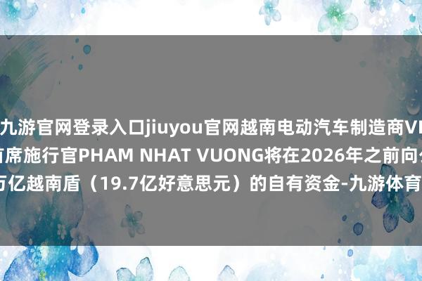 九游官网登录入口jiuyou官网越南电动汽车制造商VINFAST首创东说念主兼首席施行官PHAM NHAT VUONG将在2026年之前向公司注入50万亿越南盾（19.7亿好意思元）的自有资金-九游体育(Nine Game Sports)官方网站 登录入口