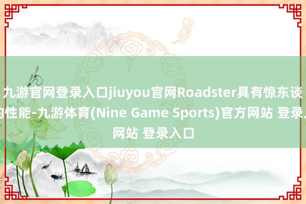 九游官网登录入口jiuyou官网Roadster具有惊东谈主的性能-九游体育(Nine Game Sports)官方网站 登录入口