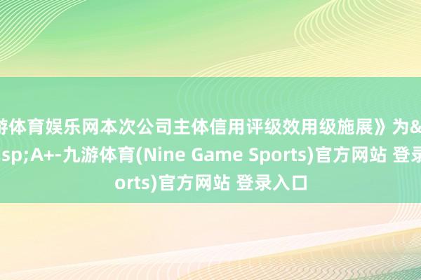 九游体育娱乐网本次公司主体信用评级效用级施展》为 A+-九游体育(Nine Game Sports)官方网站 登录入口