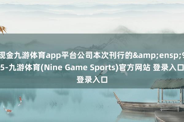 现金九游体育app平台公司本次刊行的 95-九游体育(Nine Game Sports)官方网站 登录入口