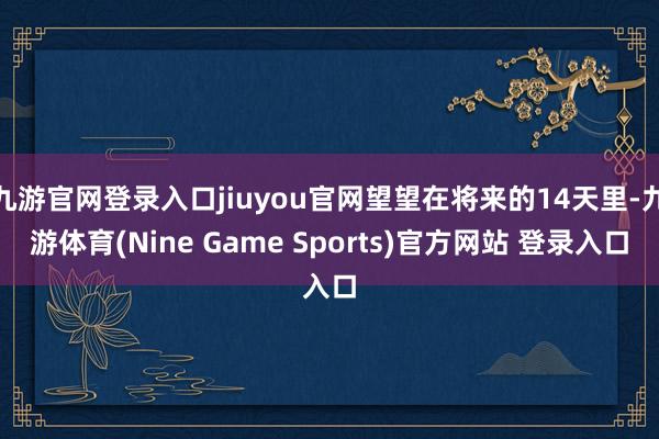 九游官网登录入口jiuyou官网望望在将来的14天里-九游体育(Nine Game Sports)官方网站 登录入口