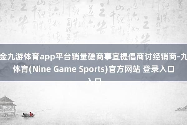 现金九游体育app平台销量磋商事宜提倡商讨经销商-九游体育(Nine Game Sports)官方网站 登录入口