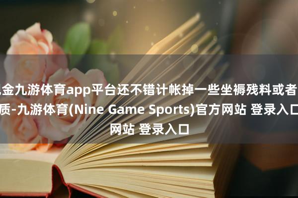 现金九游体育app平台还不错计帐掉一些坐褥残料或者杂质-九游体育(Nine Game Sports)官方网站 登录入口