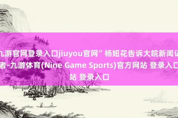 九游官网登录入口jiuyou官网”杨妞花告诉大皖新闻记者-九游体育(Nine Game Sports)官方网站 登录入口