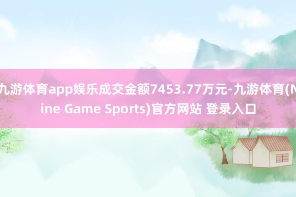 九游体育app娱乐成交金额7453.77万元-九游体育(Nine Game Sports)官方网站 登录入口