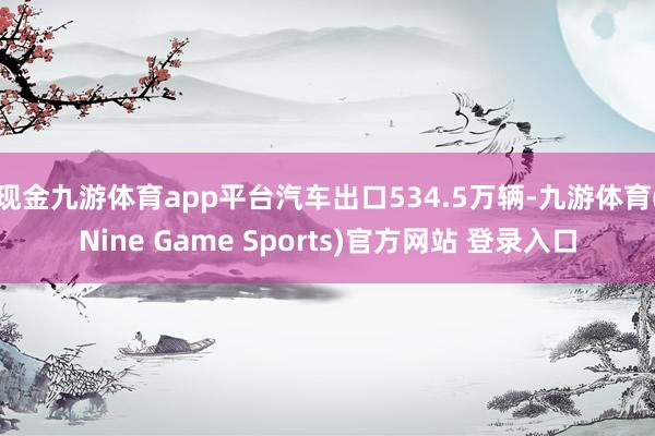 现金九游体育app平台汽车出口534.5万辆-九游体育(Nine Game Sports)官方网站 登录入口
