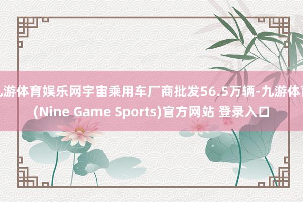 九游体育娱乐网宇宙乘用车厂商批发56.5万辆-九游体育(Nine Game Sports)官方网站 登录入口