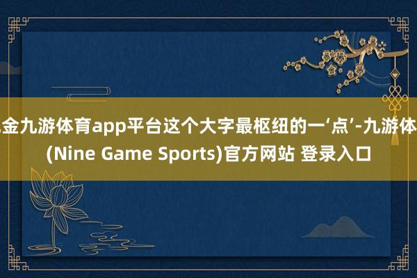 现金九游体育app平台这个大字最枢纽的一‘点’-九游体育(Nine Game Sports)官方网站 登录入口