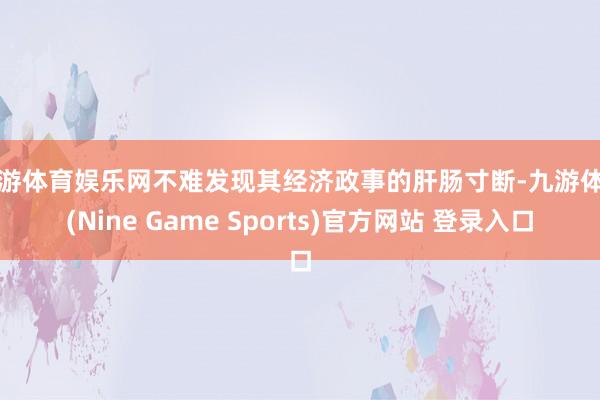 九游体育娱乐网不难发现其经济政事的肝肠寸断-九游体育(Nine Game Sports)官方网站 登录入口