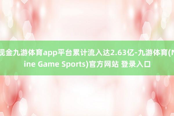 现金九游体育app平台累计流入达2.63亿-九游体育(Nine Game Sports)官方网站 登录入口