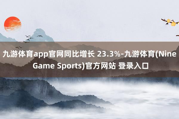 九游体育app官网同比增长 23.3%-九游体育(Nine Game Sports)官方网站 登录入口