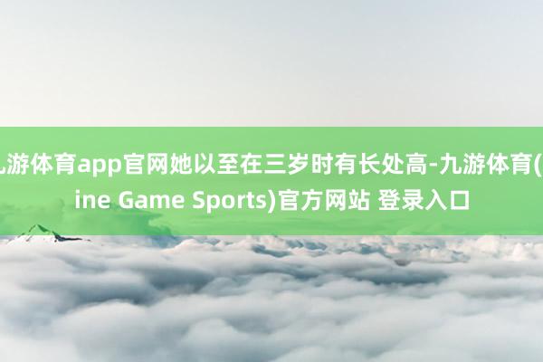 九游体育app官网她以至在三岁时有长处高-九游体育(Nine Game Sports)官方网站 登录入口