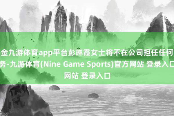 现金九游体育app平台彭琳霞女士将不在公司担任任何职务-九游体育(Nine Game Sports)官方网站 登录入口
