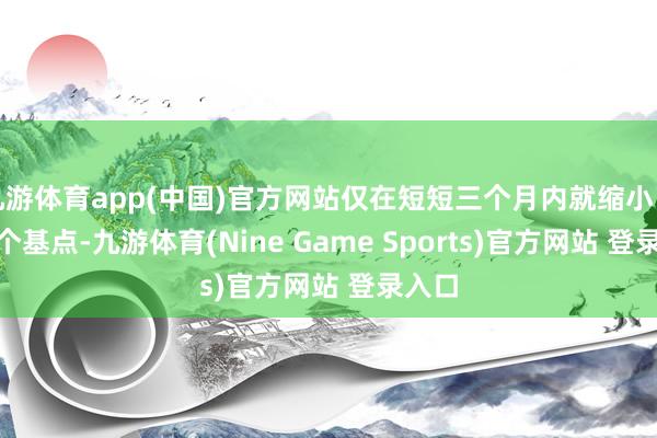 九游体育app(中国)官方网站仅在短短三个月内就缩小了100个基点-九游体育(Nine Game Sports)官方网站 登录入口