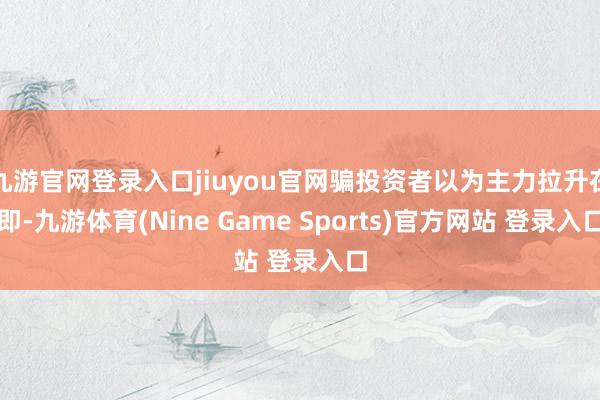 九游官网登录入口jiuyou官网骗投资者以为主力拉升在即-九游体育(Nine Game Sports)官方网站 登录入口