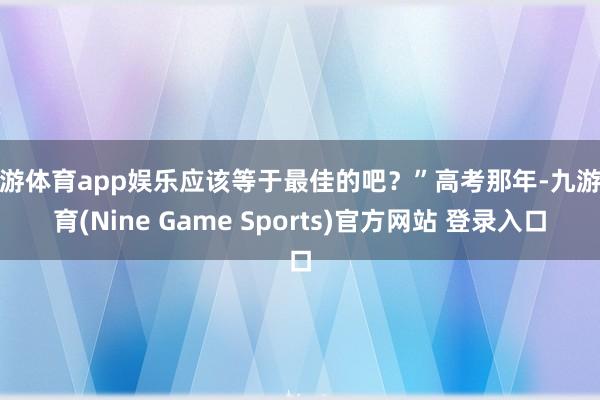九游体育app娱乐应该等于最佳的吧？”高考那年-九游体育(Nine Game Sports)官方网站 登录入口