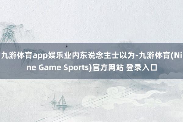 九游体育app娱乐　　业内东说念主士以为-九游体育(Nine Game Sports)官方网站 登录入口