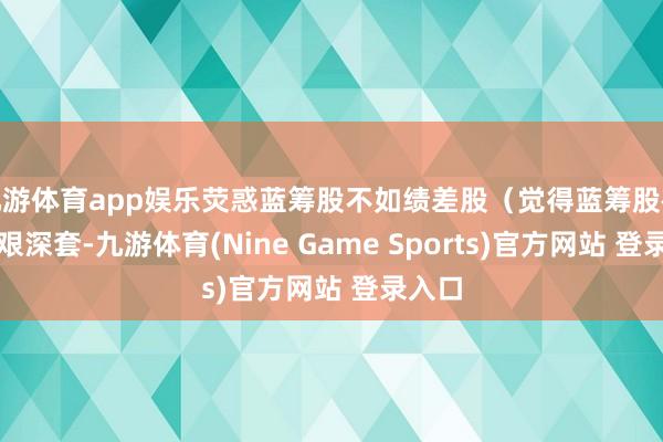 九游体育app娱乐荧惑蓝筹股不如绩差股（觉得蓝筹股被套很艰深套-九游体育(Nine Game Sports)官方网站 登录入口