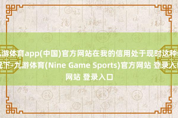九游体育app(中国)官方网站在我的信用处于现时这种情况下-九游体育(Nine Game Sports)官方网站 登录入口