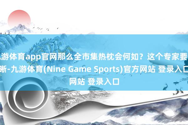 九游体育app官网那么全市集热枕会何如？这个专家要明晰-九游体育(Nine Game Sports)官方网站 登录入口