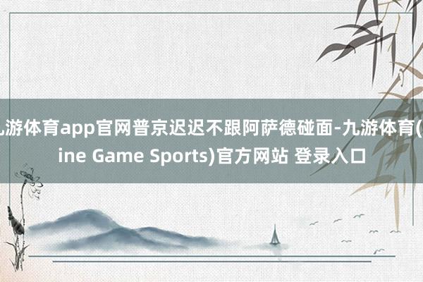 九游体育app官网普京迟迟不跟阿萨德碰面-九游体育(Nine Game Sports)官方网站 登录入口