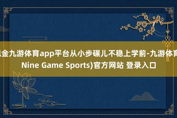 现金九游体育app平台从小步碾儿不稳上学前-九游体育(Nine Game Sports)官方网站 登录入口