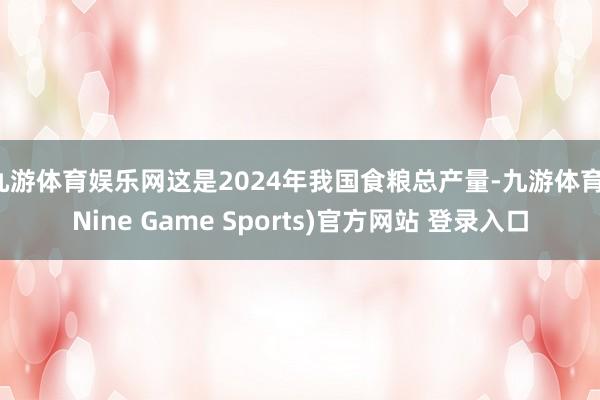 九游体育娱乐网这是2024年我国食粮总产量-九游体育(Nine Game Sports)官方网站 登录入口