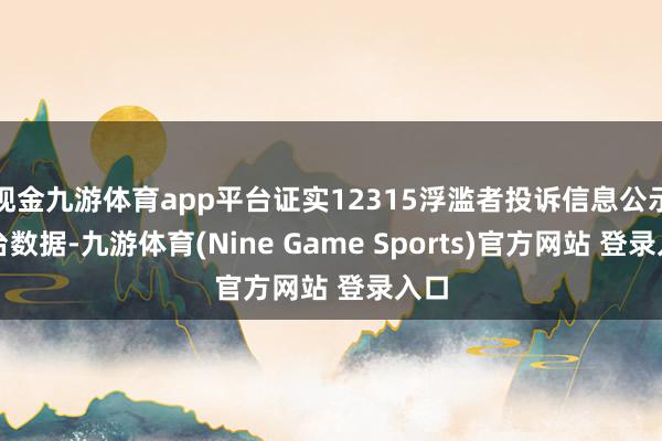 现金九游体育app平台证实12315浮滥者投诉信息公示平台数据-九游体育(Nine Game Sports)官方网站 登录入口