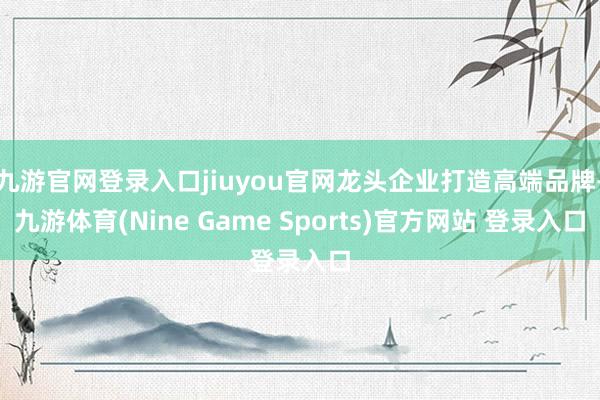 九游官网登录入口jiuyou官网龙头企业打造高端品牌-九游体育(Nine Game Sports)官方网站 登录入口