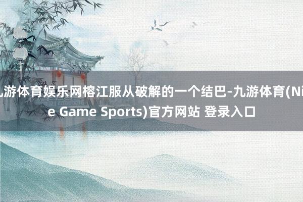 九游体育娱乐网榕江服从破解的一个结巴-九游体育(Nine Game Sports)官方网站 登录入口