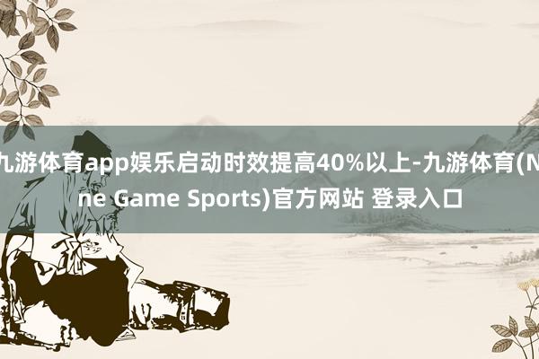 九游体育app娱乐启动时效提高40%以上-九游体育(Nine Game Sports)官方网站 登录入口