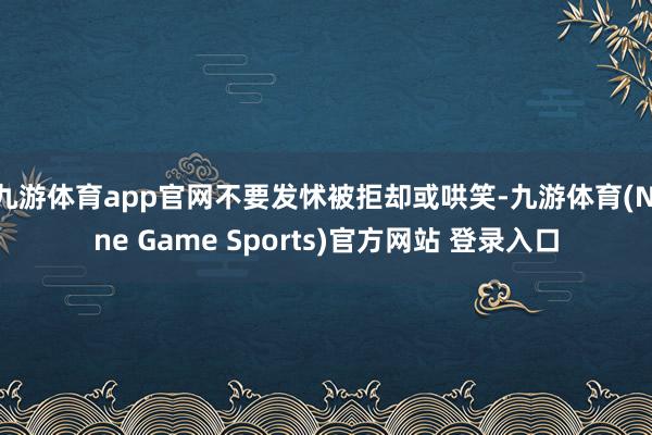 九游体育app官网不要发怵被拒却或哄笑-九游体育(Nine Game Sports)官方网站 登录入口