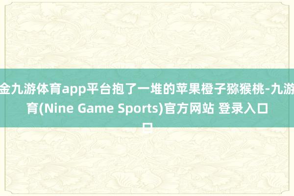 现金九游体育app平台抱了一堆的苹果橙子猕猴桃-九游体育(Nine Game Sports)官方网站 登录入口