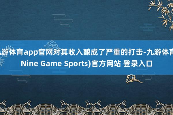 九游体育app官网对其收入酿成了严重的打击-九游体育(Nine Game Sports)官方网站 登录入口