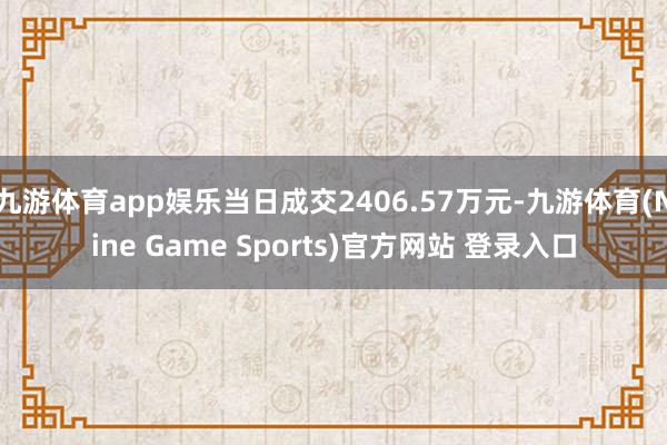 九游体育app娱乐当日成交2406.57万元-九游体育(Nine Game Sports)官方网站 登录入口