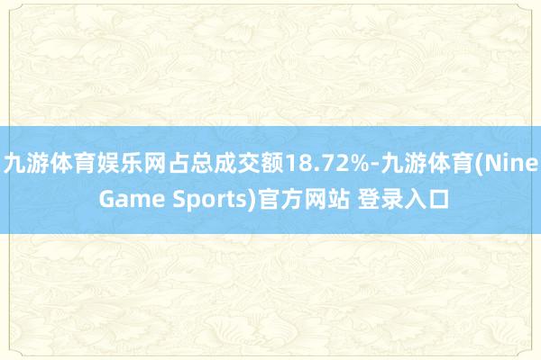 九游体育娱乐网占总成交额18.72%-九游体育(Nine Game Sports)官方网站 登录入口
