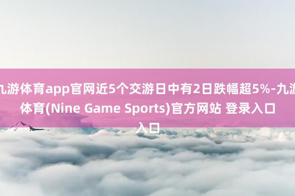 九游体育app官网近5个交游日中有2日跌幅超5%-九游体育(Nine Game Sports)官方网站 登录入口