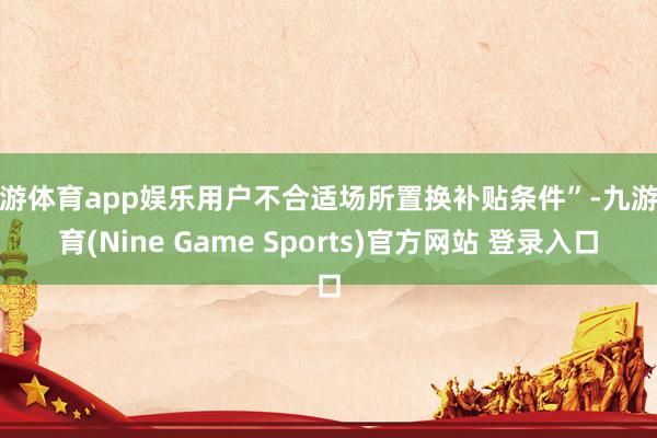 九游体育app娱乐用户不合适场所置换补贴条件”-九游体育(Nine Game Sports)官方网站 登录入口