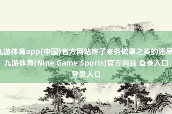 九游体育app(中国)官方网站终了家务做事之类的还早-九游体育(Nine Game Sports)官方网站 登录入口